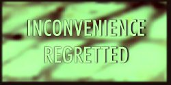 INCONVENIENCE REGRETTED